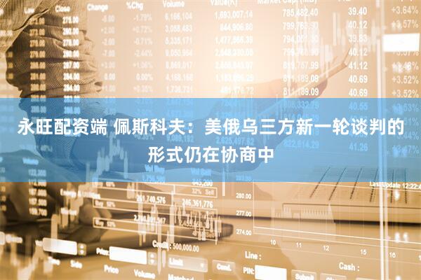 永旺配资端 佩斯科夫：美俄乌三方新一轮谈判的形式仍在协商中