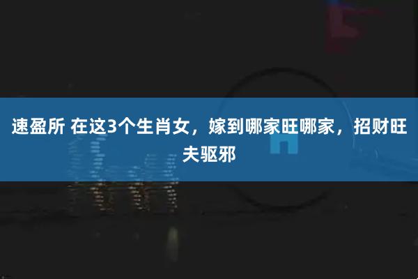 速盈所 在这3个生肖女，嫁到哪家旺哪家，招财旺夫驱邪