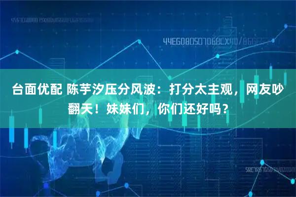 台面优配 陈芋汐压分风波：打分太主观，网友吵翻天！妹妹们，你们还好吗？
