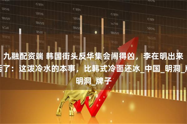 九融配资端 韩国街头反华集会闹得凶，李在明出来说话了：这泼冷水的本事，比韩式冷面还冰_中国_明洞_牌子